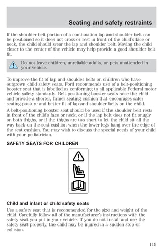 Seating and safety restraints 
If the shoulder belt portion of a combination lap and shoulder belt can 
be positioned so it does not cross or rest in front of the child’s face or 
neck, the child should wear the lap and shoulder belt. Moving the child 
closer to the center of the vehicle may help provide a good shoulder belt 
fit. 
Do not leave children, unreliable adults, or pets unattended in 
your vehicle. 
To improve the fit of lap and shoulder belts on children who have 
outgrown child safety seats, Ford recommends use of a belt-positioning 
booster seat that is labelled as conforming to all applicable Federal motor 
vehicle safety standards. Belt-positioning booster seats raise the child 
and provide a shorter, firmer seating cushion that encourages safer 
seating posture and better fit of lap and shoulder belts on the child. 
A belt-positioning booster seat should be used if the shoulder belt rests 
in front of the child’s face or neck, or if the lap belt does not fit snugly 
on both thighs, or if the thighs are too short to let the child sit all the 
way back on the seat cushion when the lower legs hang over the edge of 
the seat cushion. You may wish to discuss the special needs of your child 
with your pediatrician. 
SAFETY SEATS FOR CHILDREN 
Child and infant or child safety seats 
Use a safety seat that is recommended for the size and weight of the 
child. Carefully follow all of the manufacturer’s instructions with the 
safety seat you put in your vehicle. If you do not install and use the 
safety seat properly, the child may be injured in a sudden stop or 
collision. 
119 
 