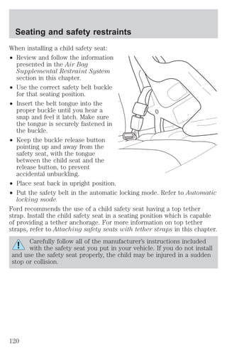 Seating and safety restraints 
When installing a child safety seat: 
² Review and follow the information 
presented in the Air Bag 
Supplemental Restraint System 
section in this chapter. 
² Use the correct safety belt buckle 
for that seating position. 
² Insert the belt tongue into the 
proper buckle until you hear a 
snap and feel it latch. Make sure 
the tongue is securely fastened in 
the buckle. 
² Keep the buckle release button 
pointing up and away from the 
safety seat, with the tongue 
between the child seat and the 
release button, to prevent 
accidental unbuckling. 
² Place seat back in upright position. 
² Put the safety belt in the automatic locking mode. Refer to Automatic 
locking mode. 
Ford recommends the use of a child safety seat having a top tether 
strap. Install the child safety seat in a seating position which is capable 
of providing a tether anchorage. For more information on top tether 
straps, refer to Attaching safety seats with tether straps in this chapter. 
Carefully follow all of the manufacturer’s instructions included 
with the safety seat you put in your vehicle. If you do not install 
and use the safety seat properly, the child may be injured in a sudden 
stop or collision. 
120 
 