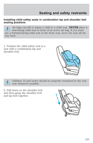 Seating and safety restraints 
Installing child safety seats in combination lap and shoulder belt 
seating positions 
Air bags can kill or injure a child in a child seat. NEVER place a 
rear-facing child seat in front of an active air bag. If you must 
use a forward-facing child seat in the front seat, move the seat all the 
way back. 
1. Position the child safety seat in a 
seat with a combination lap and 
shoulder belt. 
Children 12 and under should be properly restrained in the rear 
seat whenever possible. 
2. Pull down on the shoulder belt 
and then grasp the shoulder belt 
and lap belt together. 
121 
 