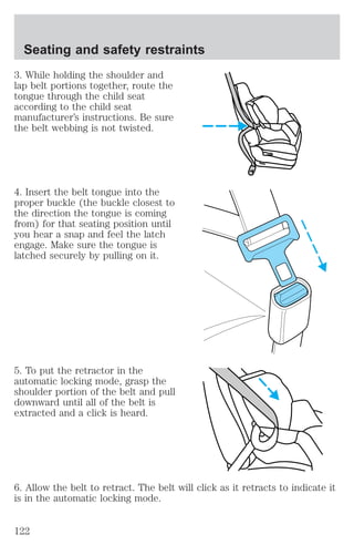Seating and safety restraints 
3. While holding the shoulder and 
lap belt portions together, route the 
tongue through the child seat 
according to the child seat 
manufacturer’s instructions. Be sure 
the belt webbing is not twisted. 
4. Insert the belt tongue into the 
proper buckle (the buckle closest to 
the direction the tongue is coming 
from) for that seating position until 
you hear a snap and feel the latch 
engage. Make sure the tongue is 
latched securely by pulling on it. 
5. To put the retractor in the 
automatic locking mode, grasp the 
shoulder portion of the belt and pull 
downward until all of the belt is 
extracted and a click is heard. 
6. Allow the belt to retract. The belt will click as it retracts to indicate it 
is in the automatic locking mode. 
122 
 