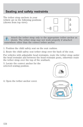 Seating and safety restraints 
The tether strap anchors in your 
vehicle are in the following positions 
(shown from top view): 
Attach the tether strap only to the appropriate tether anchor as 
shown. The tether strap may not work properly if attached 
somewhere other than the correct tether anchor. 
1. Position the child safety seat on the seat cushion. 
2. Route the child safety seat tether strap over the back of the seat. 
For vehicles with adjustable head restraints, route the tether strap under 
the head restraint and between the head restraint posts, otherwise route 
the tether strap over the top of the seatback. 
3. Locate the correct anchor for the 
selected seating position. 
4. Open the tether anchor cover. 
124 
 