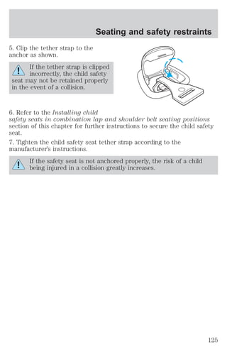 5. Clip the tether strap to the 
anchor as shown. 
Seating and safety restraints 
If the tether strap is clipped 
incorrectly, the child safety 
seat may not be retained properly 
in the event of a collision. 
6. Refer to the Installing child 
safety seats in combination lap and shoulder belt seating positions 
section of this chapter for further instructions to secure the child safety 
seat. 
7. Tighten the child safety seat tether strap according to the 
manufacturer’s instructions. 
If the safety seat is not anchored properly, the risk of a child 
being injured in a collision greatly increases. 
125 
 