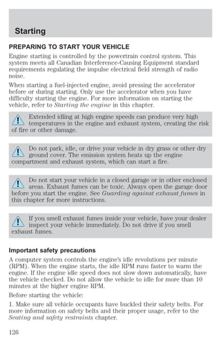 Starting 
PREPARING TO START YOUR VEHICLE 
Engine starting is controlled by the powertrain control system. This 
system meets all Canadian Interference-Causing Equipment standard 
requirements regulating the impulse electrical field strength of radio 
noise. 
When starting a fuel-injected engine, avoid pressing the accelerator 
before or during starting. Only use the accelerator when you have 
difficulty starting the engine. For more information on starting the 
vehicle, refer to Starting the engine in this chapter. 
Extended idling at high engine speeds can produce very high 
temperatures in the engine and exhaust system, creating the risk 
of fire or other damage. 
Do not park, idle, or drive your vehicle in dry grass or other dry 
ground cover. The emission system heats up the engine 
compartment and exhaust system, which can start a fire. 
Do not start your vehicle in a closed garage or in other enclosed 
areas. Exhaust fumes can be toxic. Always open the garage door 
before you start the engine. See Guarding against exhaust fumes in 
this chapter for more instructions. 
If you smell exhaust fumes inside your vehicle, have your dealer 
inspect your vehicle immediately. Do not drive if you smell 
exhaust fumes. 
Important safety precautions 
A computer system controls the engine’s idle revolutions per minute 
(RPM). When the engine starts, the idle RPM runs faster to warm the 
engine. If the engine idle speed does not slow down automatically, have 
the vehicle checked. Do not allow the vehicle to idle for more than 10 
minutes at the higher engine RPM. 
Before starting the vehicle: 
1. Make sure all vehicle occupants have buckled their safety belts. For 
more information on safety belts and their proper usage, refer to the 
Seating and safety restraints chapter. 
126 
 