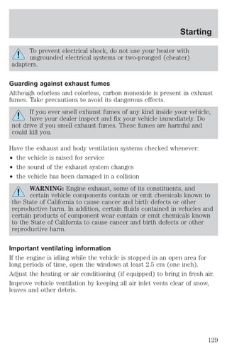 Starting 
To prevent electrical shock, do not use your heater with 
ungrounded electrical systems or two-pronged (cheater) 
adapters. 
Guarding against exhaust fumes 
Although odorless and colorless, carbon monoxide is present in exhaust 
fumes. Take precautions to avoid its dangerous effects. 
If you ever smell exhaust fumes of any kind inside your vehicle, 
have your dealer inspect and fix your vehicle immediately. Do 
not drive if you smell exhaust fumes. These fumes are harmful and 
could kill you. 
Have the exhaust and body ventilation systems checked whenever: 
² the vehicle is raised for service 
² the sound of the exhaust system changes 
² the vehicle has been damaged in a collision 
WARNING: Engine exhaust, some of its constituents, and 
certain vehicle components contain or emit chemicals known to 
the State of California to cause cancer and birth defects or other 
reproductive harm. In addition, certain fluids contained in vehicles and 
certain products of component wear contain or emit chemicals known 
to the State of California to cause cancer and birth defects or other 
reproductive harm. 
Important ventilating information 
If the engine is idling while the vehicle is stopped in an open area for 
long periods of time, open the windows at least 2.5 cm (one inch). 
Adjust the heating or air conditioning (if equipped) to bring in fresh air. 
Improve vehicle ventilation by keeping all air inlet vents clear of snow, 
leaves and other debris. 
129 
 