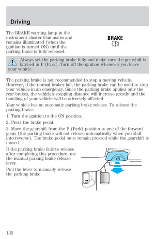 The BRAKE warning lamp in the 
instrument cluster illuminates and 
remains illuminated (when the 
ignition is turned ON) until the 
parking brake is fully released. 
BRAKE 
! 
Always set the parking brake fully and make sure the gearshift is 
latched in P (Park). Turn off the ignition whenever you leave 
your vehicle. 
The parking brake is not recommended to stop a moving vehicle. 
However, if the normal brakes fail, the parking brake can be used to stop 
your vehicle in an emergency. Since the parking brake applies only the 
rear brakes, the vehicle’s stopping distance will increase greatly and the 
handling of your vehicle will be adversely affected. 
Your vehicle has an automatic parking brake release. To release the 
parking brake: 
1. Turn the ignition to the ON position. 
2. Press the brake pedal. 
3. Move the gearshift from the P (Park) position to one of the forward 
gears (the parking brake will not release automatically when you shift 
into reverse). The brake pedal must remain pressed while the gearshift is 
moved. 
If the parking brake fails to release 
after completing this procedure, use 
the manual parking brake release 
lever. 
Pull the lever to manually release 
the parking brake. 
HOOD 
Driving 
132 
 
