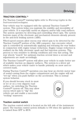 Driving 
TRACTION CONTROLY 
For Traction Controly warning lights refer to Warning Lights in the 
Instrumentationchapter. 
Your vehicle may be equipped with the optional Traction Controly 
system. This system helps you maintain the stability and steerability of 
your vehicle. It is especially useful on slippery and/or hilly road surfaces. 
The system operates by detecting and controlling wheel spin. The system 
borrows many of the electronic and mechanical elements already present 
in the anti-lock braking system (ABS). 
Wheel-speed sensors allow excess rear wheel spin to be detected by the 
Traction Controly portion of the ABS computer. Any excessive wheel 
spin is controlled by automatically applying and releasing the rear brakes 
in conjunction with engine torque reductions. Engine torque reduction is 
realized via the fully electronic spark and fuel injection systems. This 
process is very sensitive to driving conditions and very fast acting. The 
rear wheels “search” for optimum traction several times a second and 
adjustments are made accordingly. 
The Traction Controly system will allow your vehicle to make better use 
of available traction on slippery surfaces. The system is a driver aid 
which makes your vehicle easier to handle primarily on snow and ice 
covered roads. 
During Traction Controly operation you may hear an electric motor type 
of sound coming from the engine compartment and the engine will not 
“rev-up” when you push further on the accelerator. This is normal 
system behavior. 
If you should become stuck in snow 
or ice or on a very slippery road 
surface, try switching the Traction 
Controly system off. This may allow 
excess wheel spin to “dig” the 
vehicle out and enable a successful 
“rocking” maneuver. 
Traction control switch 
The traction control switch is located on the left side of the instrument 
panel. The traction control system defaults to ON when the ignition key 
is turned from OFF to RUN. 
133 
 