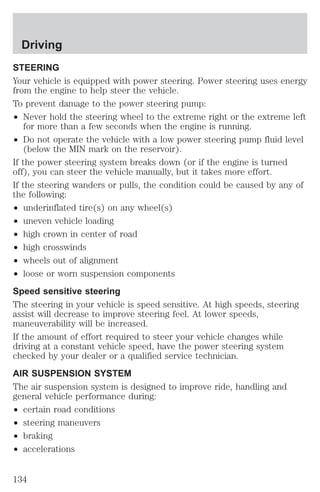 Driving 
STEERING 
Your vehicle is equipped with power steering. Power steering uses energy 
from the engine to help steer the vehicle. 
To prevent damage to the power steering pump: 
² Never hold the steering wheel to the extreme right or the extreme left 
for more than a few seconds when the engine is running. 
² Do not operate the vehicle with a low power steering pump fluid level 
(below the MIN mark on the reservoir). 
If the power steering system breaks down (or if the engine is turned 
off), you can steer the vehicle manually, but it takes more effort. 
If the steering wanders or pulls, the condition could be caused by any of 
the following: 
² underinflated tire(s) on any wheel(s) 
² uneven vehicle loading 
² high crown in center of road 
² high crosswinds 
² wheels out of alignment 
² loose or worn suspension components 
Speed sensitive steering 
The steering in your vehicle is speed sensitive. At high speeds, steering 
assist will decrease to improve steering feel. At lower speeds, 
maneuverability will be increased. 
If the amount of effort required to steer your vehicle changes while 
driving at a constant vehicle speed, have the power steering system 
checked by your dealer or a qualified service technician. 
AIR SUSPENSION SYSTEM 
The air suspension system is designed to improve ride, handling and 
general vehicle performance during: 
² certain road conditions 
² steering maneuvers 
² braking 
² accelerations 
134 
 