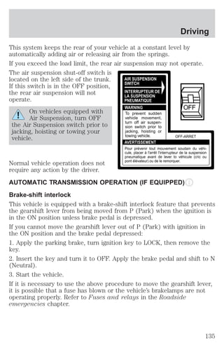 Driving 
This system keeps the rear of your vehicle at a constant level by 
automatically adding air or releasing air from the springs. 
If you exceed the load limit, the rear air suspension may not operate. 
The air suspension shut-off switch is 
located on the left side of the trunk. 
If this switch is in the OFF position, 
the rear air suspension will not 
operate. 
On vehicles equipped with 
Air Suspension, turn OFF 
the Air Suspension switch prior to 
jacking, hoisting or towing your 
vehicle. 
AIR SUSPENSION 
SWITCH 
INTERRUPTEUR DE 
LA SUSPENSION 
PNEUMATIQUE 
WARNING 
To prevent sudden 
vehicle movement, 
turn off air suspen-sion 
switch prior to 
jacking, hoisting or 
towing vehicle. 
AVERTISSEMENT 
OFF 
OFF-ARRET 
Pour prévenir tout mouvement soudain du véhi-cule, 
placer à l'arrêt l'interrupteur de la suspension 
pneumatique avant de lever to véhicule (cric ou 
pont élévateur) ou de le remorquer. 
Normal vehicle operation does not 
require any action by the driver. 
AUTOMATIC TRANSMISSION OPERATION (IF EQUIPPED) 
Brake-shift interlock 
This vehicle is equipped with a brake-shift interlock feature that prevents 
the gearshift lever from being moved from P (Park) when the ignition is 
in the ON position unless brake pedal is depressed. 
If you cannot move the gearshift lever out of P (Park) with ignition in 
the ON position and the brake pedal depressed: 
1. Apply the parking brake, turn ignition key to LOCK, then remove the 
key. 
2. Insert the key and turn it to OFF. Apply the brake pedal and shift to N 
(Neutral). 
3. Start the vehicle. 
If it is necessary to use the above procedure to move the gearshift lever, 
it is possible that a fuse has blown or the vehicle’s brakelamps are not 
operating properly. Refer to Fuses and relays in the Roadside 
emergencies chapter. 
135 
 