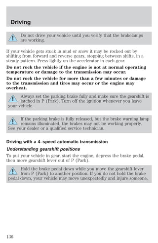Driving 
Do not drive your vehicle until you verify that the brakelamps 
are working. 
If your vehicle gets stuck in mud or snow it may be rocked out by 
shifting from forward and reverse gears, stopping between shifts, in a 
steady pattern. Press lightly on the accelerator in each gear. 
Do not rock the vehicle if the engine is not at normal operating 
temperature or damage to the transmission may occur. 
Do not rock the vehicle for more than a few minutes or damage 
to the transmission and tires may occur or the engine may 
overheat. 
Always set the parking brake fully and make sure the gearshift is 
latched in P (Park). Turn off the ignition whenever you leave 
your vehicle. 
If the parking brake is fully released, but the brake warning lamp 
remains illuminated, the brakes may not be working properly. 
See your dealer or a qualified service technician. 
Driving with a 4–speed automatic transmission 
Understanding gearshift positions 
To put your vehicle in gear, start the engine, depress the brake pedal, 
then move gearshift lever out of P (Park). 
Hold the brake pedal down while you move the gearshift lever 
from P (Park) to another position. If you do not hold the brake 
pedal down, your vehicle may move unexpectedly and injure someone. 
136 
 