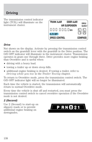 Driving 
The transmission control indicator 
light (TCIL) will illuminate on the 
instrument cluster. 
TR UNK AJAR DOOR AJAR 
AIR SUSPENSION 
km 
CIRCLE 
SLOWLY 
O/D OFF 
SPEED CONTROL COMPASS 
Drive 
Not shown on the display. Activate by pressing the transmission control 
switch on the gearshift lever with the gearshift in the Drive position. The 
O/D OFF indicator will illuminate in the instrument cluster. Transmission 
operates in gears one through three. Drive provides more engine braking 
than Overdrive and is useful when: 
² driving with a heavy load. 
² towing a trailer up or down steep hills. 
² additional engine braking is desired. If towing a trailer, refer to 
Driving while you tow in the Trailer Towing chapter. 
To return to Overdrive mode, press the transmission control switch. The 
O/D OFF indicator light will no longer be illuminated. 
Each time the vehicle is started, the transmission will automatically 
return to normal Overdrive mode. 
Every time the vehicle is shut off and restarted, you must press the 
transmission control switch to cancel overdrive operation if the Overdrive 
mode is not desired. 
2 (Second) 
Use 2 (Second) to start-up on 
slippery roads or to provide 
additional engine braking on 
downgrades. 
138 
 