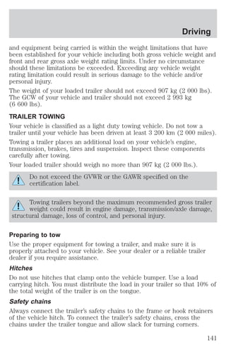 Driving 
and equipment being carried is within the weight limitations that have 
been established for your vehicle including both gross vehicle weight and 
front and rear gross axle weight rating limits. Under no circumstance 
should these limitations be exceeded. Exceeding any vehicle weight 
rating limitation could result in serious damage to the vehicle and/or 
personal injury. 
The weight of your loaded trailer should not exceed 907 kg (2 000 lbs). 
The GCW of your vehicle and trailer should not exceed 2 993 kg 
(6 600 lbs). 
TRAILER TOWING 
Your vehicle is classified as a light duty towing vehicle. Do not tow a 
trailer until your vehicle has been driven at least 3 200 km (2 000 miles). 
Towing a trailer places an additional load on your vehicle’s engine, 
transmission, brakes, tires and suspension. Inspect these components 
carefully after towing. 
Your loaded trailer should weigh no more than 907 kg (2 000 lbs.). 
Do not exceed the GVWR or the GAWR specified on the 
certification label. 
Towing trailers beyond the maximum recommended gross trailer 
weight could result in engine damage, transmission/axle damage, 
structural damage, loss of control, and personal injury. 
Preparing to tow 
Use the proper equipment for towing a trailer, and make sure it is 
properly attached to your vehicle. See your dealer or a reliable trailer 
dealer if you require assistance. 
Hitches 
Do not use hitches that clamp onto the vehicle bumper. Use a load 
carrying hitch. You must distribute the load in your trailer so that 10% of 
the total weight of the trailer is on the tongue. 
Safety chains 
Always connect the trailer’s safety chains to the frame or hook retainers 
of the vehicle hitch. To connect the trailer’s safety chains, cross the 
chains under the trailer tongue and allow slack for turning corners. 
141 
 