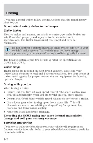 Driving 
If you use a rental trailer, follow the instructions that the rental agency 
gives to you. 
Do not attach safety chains to the bumper. 
Trailer brakes 
Electric brakes and manual, automatic or surge-type trailer brakes are 
safe if installed properly and adjusted to the manufacturer’s 
specifications. The trailer brakes must meet local and Federal 
regulations. 
Do not connect a trailer’s hydraulic brake system directly to your 
vehicle’s brake system. Your vehicle may not have enough 
braking power and your chances of having a collision greatly increase. 
The braking system of the tow vehicle is rated for operation at the 
GVWR not GCWR. 
Trailer lamps 
Trailer lamps are required on most towed vehicles. Make sure your 
trailer lamps conform to local and Federal regulations. See your dealer or 
trailer rental agency for proper instructions and equipment for hooking 
up trailer lamps. 
Driving while you tow 
When towing a trailer: 
² Ensure that you turn off your speed control. The speed control may 
shut off automatically when you are towing on long, steep grades. 
² Consult your local motor vehicle speed regulations for towing a trailer. 
² Use a lower gear when towing up or down steep hills. This will 
eliminate excessive downshifting and upshifting for optimum fuel 
economy and transmission cooling. 
² Anticipate stops and brake gradually. 
Exceeding the GCWR rating may cause internal transmission 
damage and void your warranty coverage. 
Servicing after towing 
If you tow a trailer for long distances, your vehicle will require more 
frequent service intervals. Refer to your scheduled maintenance guide for 
more information. 
142 
 