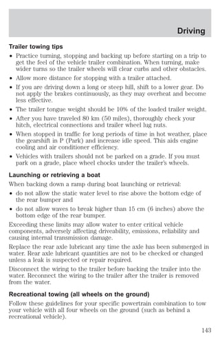 Driving 
Trailer towing tips 
² Practice turning, stopping and backing up before starting on a trip to 
get the feel of the vehicle trailer combination. When turning, make 
wider turns so the trailer wheels will clear curbs and other obstacles. 
² Allow more distance for stopping with a trailer attached. 
² If you are driving down a long or steep hill, shift to a lower gear. Do 
not apply the brakes continuously, as they may overheat and become 
less effective. 
² The trailer tongue weight should be 10% of the loaded trailer weight. 
² After you have traveled 80 km (50 miles), thoroughly check your 
hitch, electrical connections and trailer wheel lug nuts. 
² When stopped in traffic for long periods of time in hot weather, place 
the gearshift in P (Park) and increase idle speed. This aids engine 
cooling and air conditioner efficiency. 
² Vehicles with trailers should not be parked on a grade. If you must 
park on a grade, place wheel chocks under the trailer’s wheels. 
Launching or retrieving a boat 
When backing down a ramp during boat launching or retrieval: 
² do not allow the static water level to rise above the bottom edge of 
the rear bumper and 
² do not allow waves to break higher than 15 cm (6 inches) above the 
bottom edge of the rear bumper. 
Exceeding these limits may allow water to enter critical vehicle 
components, adversely affecting driveability, emissions, reliability and 
causing internal transmission damage. 
Replace the rear axle lubricant any time the axle has been submerged in 
water. Rear axle lubricant quantities are not to be checked or changed 
unless a leak is suspected or repair required. 
Disconnect the wiring to the trailer before backing the trailer into the 
water. Reconnect the wiring to the trailer after the trailer is removed 
from the water. 
Recreational towing (all wheels on the ground) 
Follow these guidelines for your specific powertrain combination to tow 
your vehicle with all four wheels on the ground (such as behind a 
recreational vehicle). 
143 
 