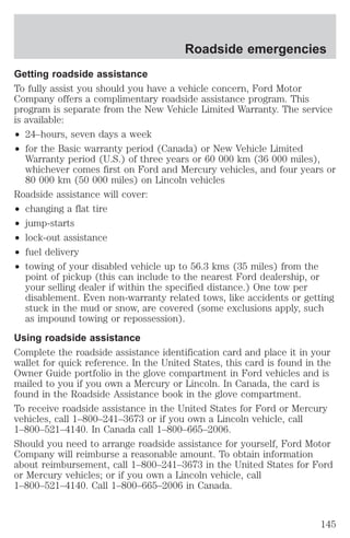 Roadside emergencies 
Getting roadside assistance 
To fully assist you should you have a vehicle concern, Ford Motor 
Company offers a complimentary roadside assistance program. This 
program is separate from the New Vehicle Limited Warranty. The service 
is available: 
² 24–hours, seven days a week 
² for the Basic warranty period (Canada) or New Vehicle Limited 
Warranty period (U.S.) of three years or 60 000 km (36 000 miles), 
whichever comes first on Ford and Mercury vehicles, and four years or 
80 000 km (50 000 miles) on Lincoln vehicles 
Roadside assistance will cover: 
² changing a flat tire 
² jump-starts 
² lock-out assistance 
² fuel delivery 
² towing of your disabled vehicle up to 56.3 kms (35 miles) from the 
point of pickup (this can include to the nearest Ford dealership, or 
your selling dealer if within the specified distance.) One tow per 
disablement. Even non-warranty related tows, like accidents or getting 
stuck in the mud or snow, are covered (some exclusions apply, such 
as impound towing or repossession). 
Using roadside assistance 
Complete the roadside assistance identification card and place it in your 
wallet for quick reference. In the United States, this card is found in the 
Owner Guide portfolio in the glove compartment in Ford vehicles and is 
mailed to you if you own a Mercury or Lincoln. In Canada, the card is 
found in the Roadside Assistance book in the glove compartment. 
To receive roadside assistance in the United States for Ford or Mercury 
vehicles, call 1–800–241–3673 or if you own a Lincoln vehicle, call 
1–800–521–4140. In Canada call 1–800–665–2006. 
Should you need to arrange roadside assistance for yourself, Ford Motor 
Company will reimburse a reasonable amount. To obtain information 
about reimbursement, call 1–800–241–3673 in the United States for Ford 
or Mercury vehicles; or if you own a Lincoln vehicle, call 
1–800–521–4140. Call 1–800–665–2006 in Canada. 
145 
 