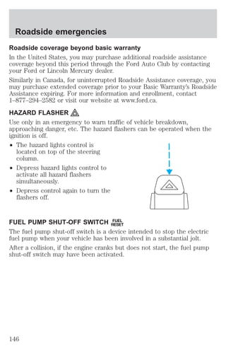 Roadside emergencies 
Roadside coverage beyond basic warranty 
In the United States, you may purchase additional roadside assistance 
coverage beyond this period through the Ford Auto Club by contacting 
your Ford or Lincoln Mercury dealer. 
Similarly in Canada, for uninterrupted Roadside Assistance coverage, you 
may purchase extended coverage prior to your Basic Warranty’s Roadside 
Assistance expiring. For more information and enrollment, contact 
1–877–294–2582 or visit our website at www.ford.ca. 
HAZARD FLASHER 
Use only in an emergency to warn traffic of vehicle breakdown, 
approaching danger, etc. The hazard flashers can be operated when the 
ignition is off. 
² The hazard lights control is 
located on top of the steering 
column. 
² Depress hazard lights control to 
activate all hazard flashers 
simultaneously. 
² Depress control again to turn the 
flashers off. 
FUEL PUMP SHUT-OFF SWITCH FUEL 
RESET 
The fuel pump shut-off switch is a device intended to stop the electric 
fuel pump when your vehicle has been involved in a substantial jolt. 
After a collision, if the engine cranks but does not start, the fuel pump 
shut-off switch may have been activated. 
146 
 