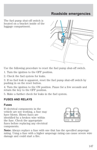 The fuel pump shut-off switch is 
located on a bracket inside of the 
luggage compartment. 
Roadside emergencies 
Use the following procedure to reset the fuel pump shut-off switch. 
1. Turn the ignition to the OFF position. 
2. Check the fuel system for leaks. 
3. If no fuel leak is apparent, reset the fuel pump shut-off switch by 
pushing in on the reset button. 
4. Turn the ignition to the ON position. Pause for a few seconds and 
return the key to the OFF position. 
5. Make a further check for leaks in the fuel system. 
FUSES AND RELAYS 
Fuses 
If electrical components in the 
vehicle are not working, a fuse may 
have blown. Blown fuses are 
identified by a broken wire within 
the fuse. Check the appropriate 
15 
fuses before replacing any electrical 
components. 
Note: Always replace a fuse with one that has the specified amperage 
rating. Using a fuse with a higher amperage rating can cause severe wire 
damage and could start a fire. 
147 
 