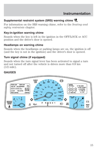 Instrumentation 
Supplemental restraint system (SRS) warning chime 
For information on the SRS warning chime, refer to the Seating and 
safety restraints chapter. 
Key-in-ignition warning chime 
Sounds when the key is left in the ignition in the OFF/LOCK or ACC 
position and the driver’s door is opened. 
Headlamps on warning chime 
Sounds when the headlamps or parking lamps are on, the ignition is off 
(and the key is not in the ignition) and the driver’s door is opened. 
Turn signal chime (if equipped) 
Sounds when the turn signal lever has been activated to signal a turn 
and not turned off after the vehicle is driven more than 0.8 km 
(1/2 mile). 
GAUGES 
30 
20 
10 
40 
50 
60 70 
80 
90 
100 
120 
20 
60 
80 
40 
100 
120 
140 
160 
180 
MPH km/h 
P R N D 2 1 
110 
TRUNK AJAR DOOR AJAR 
TRAC OFF AIR SUSPENSION 
O/D OFF TRAC ACTIVE 
SPEED CONTROL COMPASS 
WASHER 
LTR/100km 
H F 
E 
1 2 
FILL ON 
LEFT 
< 
AIR 
BAG 
CHECK 
FUEL 
CAP 
SERVICE 
ENGINE 
SOON 
km 
CIRCLE 
SLOWLY 
FUEL ECON 
DIST TO EMPTY 
AVG SPEED 
TRIP A B 
km MILES/GAL E/M 
BRAKE 
15 
 