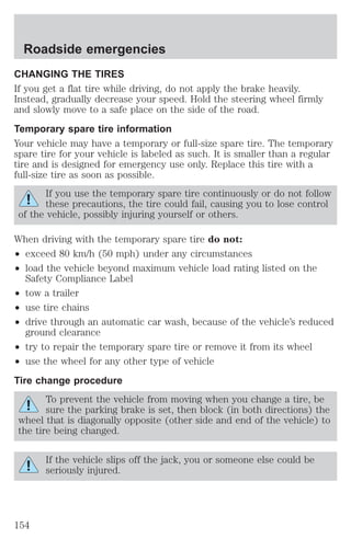 Roadside emergencies 
CHANGING THE TIRES 
If you get a flat tire while driving, do not apply the brake heavily. 
Instead, gradually decrease your speed. Hold the steering wheel firmly 
and slowly move to a safe place on the side of the road. 
Temporary spare tire information 
Your vehicle may have a temporary or full-size spare tire. The temporary 
spare tire for your vehicle is labeled as such. It is smaller than a regular 
tire and is designed for emergency use only. Replace this tire with a 
full-size tire as soon as possible. 
If you use the temporary spare tire continuously or do not follow 
these precautions, the tire could fail, causing you to lose control 
of the vehicle, possibly injuring yourself or others. 
When driving with the temporary spare tire do not: 
² exceed 80 km/h (50 mph) under any circumstances 
² load the vehicle beyond maximum vehicle load rating listed on the 
Safety Compliance Label 
² tow a trailer 
² use tire chains 
² drive through an automatic car wash, because of the vehicle’s reduced 
ground clearance 
² try to repair the temporary spare tire or remove it from its wheel 
² use the wheel for any other type of vehicle 
Tire change procedure 
To prevent the vehicle from moving when you change a tire, be 
sure the parking brake is set, then block (in both directions) the 
wheel that is diagonally opposite (other side and end of the vehicle) to 
the tire being changed. 
If the vehicle slips off the jack, you or someone else could be 
seriously injured. 
154 
 