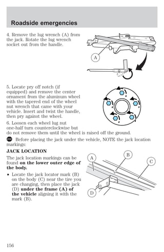 4. Remove the lug wrench (A) from 
the jack. Rotate the lug wrench 
socket out from the handle. 
5. Locate pry off notch (if 
equipped) and remove the center 
ornament from the aluminum wheel 
with the tapered end of the wheel 
nut wrench that came with your 
vehicle. Insert and twist the handle, 
then pry against the wheel. 
6. Loosen each wheel lug nut 
one-half turn counterclockwise but 
do not remove them until the wheel is raised off the ground. 
Before placing the jack under the vehicle, NOTE the jack location 
markings: 
JACK LOCATION 
The jack location markings can be 
found on the lower outer edge of 
the body. 
² Locate the jack locator mark (B) 
on the body (C) near the tire you 
are changing, then place the jack 
(D) under the frame (A) of 
the vehicle aligning it with the 
mark (B). 
A 
B 
C 
A 
D 
Roadside emergencies 
156 
 