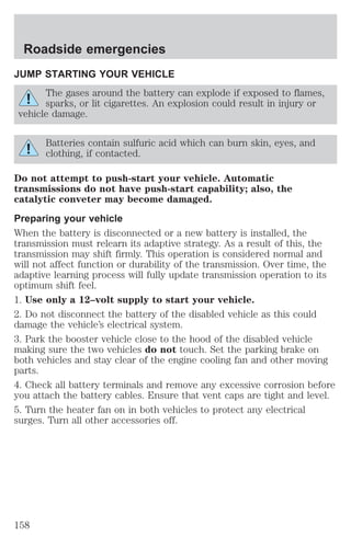 Roadside emergencies 
JUMP STARTING YOUR VEHICLE 
The gases around the battery can explode if exposed to flames, 
sparks, or lit cigarettes. An explosion could result in injury or 
vehicle damage. 
Batteries contain sulfuric acid which can burn skin, eyes, and 
clothing, if contacted. 
Do not attempt to push-start your vehicle. Automatic 
transmissions do not have push-start capability; also, the 
catalytic conveter may become damaged. 
Preparing your vehicle 
When the battery is disconnected or a new battery is installed, the 
transmission must relearn its adaptive strategy. As a result of this, the 
transmission may shift firmly. This operation is considered normal and 
will not affect function or durability of the transmission. Over time, the 
adaptive learning process will fully update transmission operation to its 
optimum shift feel. 
1. Use only a 12–volt supply to start your vehicle. 
2. Do not disconnect the battery of the disabled vehicle as this could 
damage the vehicle’s electrical system. 
3. Park the booster vehicle close to the hood of the disabled vehicle 
making sure the two vehicles do not touch. Set the parking brake on 
both vehicles and stay clear of the engine cooling fan and other moving 
parts. 
4. Check all battery terminals and remove any excessive corrosion before 
you attach the battery cables. Ensure that vent caps are tight and level. 
5. Turn the heater fan on in both vehicles to protect any electrical 
surges. Turn all other accessories off. 
158 
 