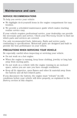 Maintenance and care 
SERVICE RECOMMENDATIONS 
To help you service your vehicle: 
² We highlight do-it-yourself items in the engine compartment for easy 
location. 
² We provide a scheduled maintenance guide which makes tracking 
routine service easy. 
If your vehicle requires professional service, your dealership can provide 
the necessary parts and service. Check your Warranty Guide to find out 
which parts and services are covered. 
Use only recommended fuels, lubricants, fluids and service parts 
conforming to specifications. Motorcraft parts are designed and built to 
provide the best performance in your vehicle. 
PRECAUTIONS WHEN SERVICING YOUR VEHICLE 
Be especially careful when inspecting or servicing your vehicle. 
² Do not work on a hot engine. 
² When the engine is running, keep loose clothing, jewelry or long hair 
away from moving parts. 
² Do not work on a vehicle with the engine running in an enclosed 
space, unless you are sure you have enough ventilation. 
² Keep all lit cigarettes, open flames and other lit material away from 
the battery and all fuel related parts. 
If you disconnect the battery, the engine must “relearn” its idle 
conditions before your vehicle will drive properly, as explained in the 
Battery section in this chapter. 
164 
 