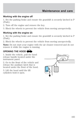 Maintenance and care 
Working with the engine off 
1. Set the parking brake and ensure the gearshift is securely latched in P 
(Park). 
2. Turn off the engine and remove the key. 
3. Block the wheels to prevent the vehicle from moving unexpectedly. 
Working with the engine on 
1. Set the parking brake and ensure the gearshift is securely latched in P 
(Park). 
2. Block the wheels to prevent the vehicle from moving unexpectedly. 
Note: Do not start your engine with the air cleaner removed and do not 
remove it while the engine is running. 
OPENING THE HOOD 
1. Inside the vehicle, pull the hood 
release handle located under the 
instrument panel. 
2. Go to the front of the vehicle and 
release the auxiliary latch that is 
located under the front of the hood. 
3. Lift the hood until the lift 
cylinders hold it open. 
165 
 