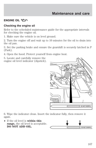 Maintenance and care 
ENGINE OIL 
Checking the engine oil 
Refer to the scheduled maintenance guide for the appropriate intervals 
for checking the engine oil. 
1. Make sure the vehicle is on level ground. 
2. Turn the engine off and wait up to 10 minutes for the oil to drain into 
the oil pan. 
3. Set the parking brake and ensure the gearshift is securely latched in P 
(Park). 
4. Open the hood. Protect yourself from engine heat. 
5. Locate and carefully remove the 
engine oil level indicator (dipstick). 
DO NOT OVERFILL 
6. Wipe the indicator clean. Insert the indicator fully, then remove it 
again. 
² If the oil level is within this 
range, the oil level is acceptable. 
DO NOT ADD OIL. 
DO NOT OVERFILL 
167 
 