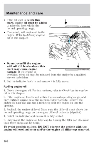 Maintenance and care 
² If the oil level is below this 
mark, engine oil must be added 
to raise the level within the 
normal operating range. 
² If required, add engine oil to the 
engine. Refer to Adding engine 
oil in this chapter. 
² Do not overfill the engine 
with oil. Oil levels above this 
mark may cause engine 
damage. If the engine is 
DO NOT OVERFILL 
DO NOT OVERFILL 
overfilled, some oil must be removed from the engine by a qualified 
service technician. 
7. Put the indicator back in and ensure it is fully seated. 
Adding engine oil 
1. Check the engine oil. For instructions, refer to Checking the engine 
oil in this chapter. 
2. If the engine oil level is not within the normal operating range, add 
only certified engine oil of the recommended viscosity. Remove the 
engine oil filler cap and use a funnel to pour the engine oil into the 
opening. 
3. Recheck the engine oil level. Make sure the oil level is not above the 
normal operating range on the engine oil level indicator (dipstick). 
4. Install the indicator and ensure it is fully seated. 
5. Fully install the engine oil filler cap by turning the filler cap clockwise 
until three clicks can be heard. 
To avoid possible oil loss, DO NOT operate the vehicle with the 
engine oil level indicator and/or the engine oil filler cap removed. 
168 
 