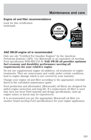 Maintenance and care 
Engine oil and filter recommendations 
Look for this certification 
trademark. 
SAE 5W-20 engine oil is recommended. 
Only use oils “Certified For Gasoline Engines” by the American 
Petroleum Institute (API). Use Motorcraft or an equivalent oil meeting 
Ford specification WSS-M2C153–H. SAE 5W-20 oil provides optimum 
fuel economy and durability performance meeting all 
requirements for your vehicle’s engine. 
Do not use supplemental engine oil additives, oil treatments or engine 
treatments. They are unnecessary and could, under certain conditions, 
lead to engine damage which is not covered by your warranty. 
Change your engine oil and filter according to the appropriate schedule 
listed in the scheduled maintenance guide. 
Ford production and aftermarket (Motorcraft) oil filters are designed for 
added engine protection and long life. If a replacement oil filter is used 
that does not meet Ford material and design specifications, start-up 
engine noises or knock may be experienced. 
It is recommended you use the appropriate Motorcraft oil filter (or 
another brand meeting Ford specifications) for your engine application. 
169 
 