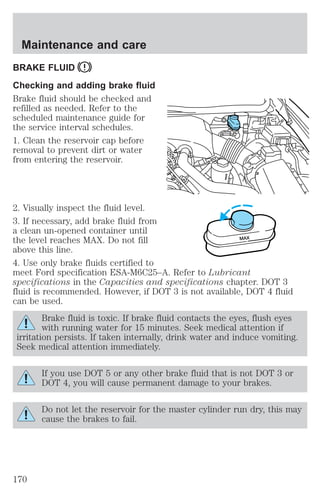 Maintenance and care 
BRAKE FLUID 
Checking and adding brake fluid 
Brake fluid should be checked and 
refilled as needed. Refer to the 
scheduled maintenance guide for 
the service interval schedules. 
1. Clean the reservoir cap before 
removal to prevent dirt or water 
from entering the reservoir. 
2. Visually inspect the fluid level. 
3. If necessary, add brake fluid from 
a clean un-opened container until 
the level reaches MAX. Do not fill 
MAX 
above this line. 
4. Use only brake fluids certified to 
meet Ford specification ESA-M6C25–A. Refer to Lubricant 
specifications in the Capacities and specifications chapter. DOT 3 
fluid is recommended. However, if DOT 3 is not available, DOT 4 fluid 
can be used. 
Brake fluid is toxic. If brake fluid contacts the eyes, flush eyes 
with running water for 15 minutes. Seek medical attention if 
irritation persists. If taken internally, drink water and induce vomiting. 
Seek medical attention immediately. 
If you use DOT 5 or any other brake fluid that is not DOT 3 or 
DOT 4, you will cause permanent damage to your brakes. 
Do not let the reservoir for the master cylinder run dry, this may 
cause the brakes to fail. 
170 
 