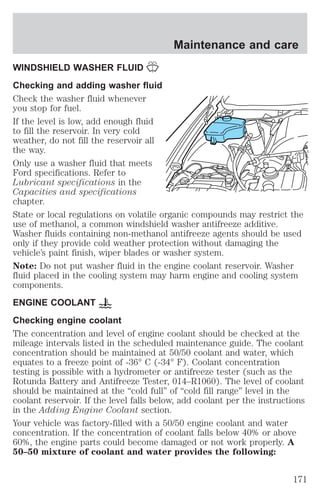 Maintenance and care 
WINDSHIELD WASHER FLUID 
Checking and adding washer fluid 
Check the washer fluid whenever 
you stop for fuel. 
If the level is low, add enough fluid 
to fill the reservoir. In very cold 
weather, do not fill the reservoir all 
the way. 
Only use a washer fluid that meets 
Ford specifications. Refer to 
Lubricant specifications in the 
Capacities and specifications 
chapter. 
State or local regulations on volatile organic compounds may restrict the 
use of methanol, a common windshield washer antifreeze additive. 
Washer fluids containing non-methanol antifreeze agents should be used 
only if they provide cold weather protection without damaging the 
vehicle’s paint finish, wiper blades or washer system. 
Note: Do not put washer fluid in the engine coolant reservoir. Washer 
fluid placed in the cooling system may harm engine and cooling system 
components. 
ENGINE COOLANT 
Checking engine coolant 
The concentration and level of engine coolant should be checked at the 
mileage intervals listed in the scheduled maintenance guide. The coolant 
concentration should be maintained at 50/50 coolant and water, which 
equates to a freeze point of -36° C (-34° F). Coolant concentration 
testing is possible with a hydrometer or antifreeze tester (such as the 
Rotunda Battery and Antifreeze Tester, 014–R1060). The level of coolant 
should be maintained at the “cold full” of “cold fill range” level in the 
coolant reservoir. If the level falls below, add coolant per the instructions 
in the Adding Engine Coolant section. 
Your vehicle was factory-filled with a 50/50 engine coolant and water 
concentration. If the concentration of coolant falls below 40% or above 
60%, the engine parts could become damaged or not work properly. A 
50–50 mixture of coolant and water provides the following: 
171 
 