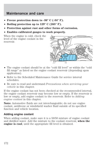 Maintenance and care 
² Freeze protection down to -36° C (-34° F). 
² Boiling protection up to 129° C (265° F). 
² Protection against rust and other forms of corrosion. 
² Enables calibrated gauges to work properly. 
When the engine is cold, check the 
level of the engine coolant in the 
reservoir. 
² The engine coolant should be at the “cold fill level” or within the “cold 
fill range” as listed on the engine coolant reservoir (depending upon 
application). 
² Refer to the Scheduled Maintenance Guide for service interval 
schedules. 
² Be sure to read and understand Precautions when servicing your 
vehicle in this chapter. 
If the engine coolant has not been checked at the recommended interval, 
the engine coolant reservoir may become low or empty. If the reservoir is 
low or empty, add engine coolant to the reservoir. Refer to Adding 
engine coolant in this chapter. 
Note: Automotive fluids are not interchangeable; do not use engine 
coolant, antifreeze or windshield washer fluid outside of its specified 
function and vehicle location. 
Adding engine coolant 
When adding coolant, make sure it is a 50/50 mixture of engine coolant 
and distilled water. Add the mixture to the coolant reservoir, when the 
engine is cool, until the appropriate fill level is obtained. 
172 
 