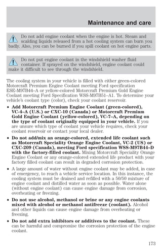 Maintenance and care 
Do not add engine coolant when the engine is hot. Steam and 
scalding liquids released from a hot cooling system can burn you 
badly. Also, you can be burned if you spill coolant on hot engine parts. 
Do not put engine coolant in the windshield washer fluid 
container. If sprayed on the windshield, engine coolant could 
make it difficult to see through the windshield. 
The cooling system in your vehicle is filled with either green-colored 
Motorcraft Premium Engine Coolant meeting Ford specification 
ESE-M97B44–A or yellow-colored Motorcraft Premium Gold Engine 
Coolant meeting Ford Specification WSS-M97B51–A1. To determine your 
vehicle’s coolant type (color), check your coolant reservoir. 
² Add Motorcraft Premium Engine Coolant (green-colored), 
VC-4–A (U.S.) or CXC-10 (Canada) or Motorcraft Premium 
Gold Engine Coolant (yellow-colored), VC-7–A, depending on 
the type of coolant originally equipped in your vehicle. If you 
are unsure which type of coolant your vehicle requires, check your 
coolant reservoir or contact your local dealer. 
² Do not add/mix an orange-colored, extended life coolant such 
as Motorcraft Speciality Orange Engine Coolant, VC-2 (US) or 
CXC-209 (Canada), meeting Ford specification WSS-M97B44–D 
with the factory-filled coolant. Mixing Motorcraft Speciality Orange 
Engine Coolant or any orange-colored extended life product with your 
factory filled coolant can result in degraded corrosion protection. 
² A large amount of water without engine coolant may be added, in case 
of emergency, to reach a vehicle service location. In this instance, the 
cooling system must be drained and refilled with a 50/50 mixture of 
engine coolant and distilled water as soon as possible. Water alone 
(without engine coolant) can cause engine damage from corrosion, 
overheating or freezing. 
² Do not use alcohol, methanol or brine or any engine coolants 
mixed with alcohol or methanol antifreeze (coolant). Alcohol 
and other liquids can cause engine damage from overheating or 
freezing. 
² Do not add extra inhibitors or additives to the coolant. These 
can be harmful and compromise the corrosion protection of the engine 
coolant. 
173 
 