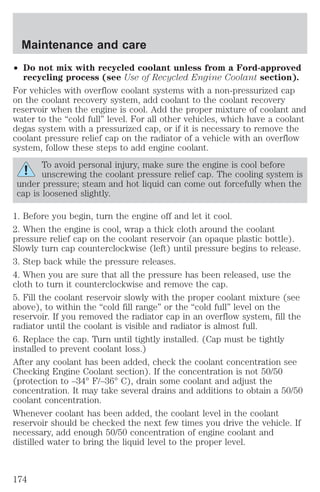 Maintenance and care 
² Do not mix with recycled coolant unless from a Ford-approved 
recycling process (see Use of Recycled Engine Coolant section). 
For vehicles with overflow coolant systems with a non-pressurized cap 
on the coolant recovery system, add coolant to the coolant recovery 
reservoir when the engine is cool. Add the proper mixture of coolant and 
water to the “cold full” level. For all other vehicles, which have a coolant 
degas system with a pressurized cap, or if it is necessary to remove the 
coolant pressure relief cap on the radiator of a vehicle with an overflow 
system, follow these steps to add engine coolant. 
To avoid personal injury, make sure the engine is cool before 
unscrewing the coolant pressure relief cap. The cooling system is 
under pressure; steam and hot liquid can come out forcefully when the 
cap is loosened slightly. 
1. Before you begin, turn the engine off and let it cool. 
2. When the engine is cool, wrap a thick cloth around the coolant 
pressure relief cap on the coolant reservoir (an opaque plastic bottle). 
Slowly turn cap counterclockwise (left) until pressure begins to release. 
3. Step back while the pressure releases. 
4. When you are sure that all the pressure has been released, use the 
cloth to turn it counterclockwise and remove the cap. 
5. Fill the coolant reservoir slowly with the proper coolant mixture (see 
above), to within the “cold fill range” or the “cold full” level on the 
reservoir. If you removed the radiator cap in an overflow system, fill the 
radiator until the coolant is visible and radiator is almost full. 
6. Replace the cap. Turn until tightly installed. (Cap must be tightly 
installed to prevent coolant loss.) 
After any coolant has been added, check the coolant concentration see 
Checking Engine Coolant section). If the concentration is not 50/50 
(protection to –34° F/–36° C), drain some coolant and adjust the 
concentration. It may take several drains and additions to obtain a 50/50 
coolant concentration. 
Whenever coolant has been added, the coolant level in the coolant 
reservoir should be checked the next few times you drive the vehicle. If 
necessary, add enough 50/50 concentration of engine coolant and 
distilled water to bring the liquid level to the proper level. 
174 
 