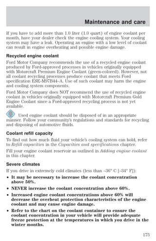 Maintenance and care 
If you have to add more than 1.0 liter (1.0 quart) of engine coolant per 
month, have your dealer check the engine cooling system. Your cooling 
system may have a leak. Operating an engine with a low level of coolant 
can result in engine overheating and possible engine damage. 
Recycled engine coolant 
Ford Motor Company recommends the use of a recycled engine coolant 
produced by Ford-approved processes in vehicles originally equipped 
with Motorcraft Premium Engine Coolant (green-colored). However, not 
all coolant recycling processes produce coolant that meets Ford 
specification ESE-M97B44–A. Use of such coolant may harm the engine 
and cooling system components. 
Ford Motor Company does NOT recommend the use of recycled engine 
coolant in vehicles originally equipped with Motorcraft Premium Gold 
Engine Coolant since a Ford-approved recycling process is not yet 
available. 
Used engine coolant should be disposed of in an appropriate 
manner. Follow your community’s regulations and standards for recycling 
and disposing of automotive fluids. 
Coolant refill capacity 
To find out how much fluid your vehicle’s cooling system can hold, refer 
to Refill capacities in the Capacities and specifications chapter. 
Fill your engine coolant reservoir as outlined in Adding engine coolant 
in this chapter. 
Severe climates 
If you drive in extremely cold climates (less than –36° C [–34° F]): 
² It may be necessary to increase the coolant concentration 
above 50%. 
² NEVER increase the coolant concentration above 60%. 
² Increased engine coolant concentrations above 60% will 
decrease the overheat protection characteristics of the engine 
coolant and may cause engine damage. 
² Refer to the chart on the coolant container to ensure the 
coolant concentration in your vehicle will provide adequate 
freeze protection at the temperatures in which you drive in the 
winter months. 
175 
 