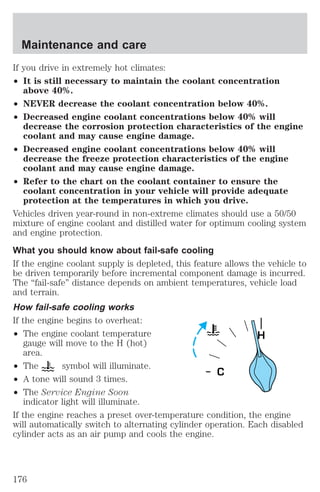 Maintenance and care 
If you drive in extremely hot climates: 
² It is still necessary to maintain the coolant concentration 
above 40%. 
² NEVER decrease the coolant concentration below 40%. 
² Decreased engine coolant concentrations below 40% will 
decrease the corrosion protection characteristics of the engine 
coolant and may cause engine damage. 
² Decreased engine coolant concentrations below 40% will 
decrease the freeze protection characteristics of the engine 
coolant and may cause engine damage. 
² Refer to the chart on the coolant container to ensure the 
coolant concentration in your vehicle will provide adequate 
protection at the temperatures in which you drive. 
Vehicles driven year-round in non-extreme climates should use a 50/50 
mixture of engine coolant and distilled water for optimum cooling system 
and engine protection. 
What you should know about fail-safe cooling 
If the engine coolant supply is depleted, this feature allows the vehicle to 
be driven temporarily before incremental component damage is incurred. 
The “fail-safe” distance depends on ambient temperatures, vehicle load 
and terrain. 
How fail-safe cooling works 
If the engine begins to overheat: 
² The engine coolant temperature 
gauge will move to the H (hot) 
area. 
² The symbol will illuminate. 
² A tone will sound 3 times. 
² The Service Engine Soon 
indicator light will illuminate. 
H 
If the engine reaches a preset over-temperature condition, the engine 
will automatically switch to alternating cylinder operation. Each disabled 
cylinder acts as an air pump and cools the engine. 
176 
 