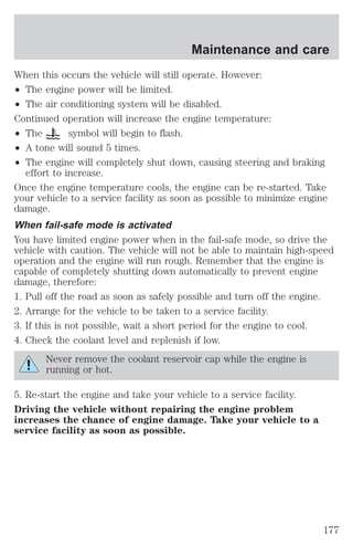 Maintenance and care 
When this occurs the vehicle will still operate. However: 
² The engine power will be limited. 
² The air conditioning system will be disabled. 
Continued operation will increase the engine temperature: 
² The symbol will begin to flash. 
² A tone will sound 5 times. 
² The engine will completely shut down, causing steering and braking 
effort to increase. 
Once the engine temperature cools, the engine can be re-started. Take 
your vehicle to a service facility as soon as possible to minimize engine 
damage. 
When fail-safe mode is activated 
You have limited engine power when in the fail-safe mode, so drive the 
vehicle with caution. The vehicle will not be able to maintain high-speed 
operation and the engine will run rough. Remember that the engine is 
capable of completely shutting down automatically to prevent engine 
damage, therefore: 
1. Pull off the road as soon as safely possible and turn off the engine. 
2. Arrange for the vehicle to be taken to a service facility. 
3. If this is not possible, wait a short period for the engine to cool. 
4. Check the coolant level and replenish if low. 
Never remove the coolant reservoir cap while the engine is 
running or hot. 
5. Re-start the engine and take your vehicle to a service facility. 
Driving the vehicle without repairing the engine problem 
increases the chance of engine damage. Take your vehicle to a 
service facility as soon as possible. 
177 
 