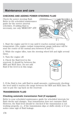 Maintenance and care 
CHECKING AND ADDING POWER STEERING FLUID 
Check the power steering fluid. 
Refer to the scheduled maintenance 
guide for the service interval 
schedules. If adding fluid is 
necessary, use only MERCONt ATF. 
1. Start the engine and let it run until it reaches normal operating 
temperature (the engine coolant temperature gauge indicator will be 
near the center of the normal area between H and C). 
2. While the engine idles, turn the steering wheel left and right several 
times. 
3. Turn the engine off. 
4. Check the fluid level in the 
DO NOT 
reservoir. It should be between the 
OVERFILL 
TEERING 
UID 
POWERSFLMIN and MAX lines. Do not add 
fluid if the level is in this range. 
MAX 
MIN 
5. If the fluid is low, add fluid in small amounts, continuously checking 
the level until it reaches the range between the MIN and MAX lines. Be 
sure to put the cap back on the reservoir. 
TRANSMISSION FLUID 
Checking automatic transmission fluid (if equipped) 
Refer to your scheduled maintenance guide for scheduled intervals for 
fluid checks and changes. Your transmission does not consume fluid. 
However, the fluid level should be checked if the transmission is not 
working properly, i.e., if the transmission slips or shifts slowly or if you 
notice some sign of fluid leakage. 
178 
 