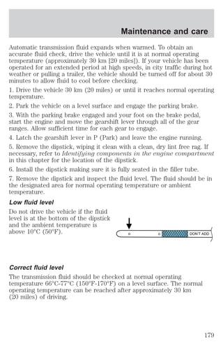 Maintenance and care 
Automatic transmission fluid expands when warmed. To obtain an 
accurate fluid check, drive the vehicle until it is at normal operating 
temperature (approximately 30 km [20 miles]). If your vehicle has been 
operated for an extended period at high speeds, in city traffic during hot 
weather or pulling a trailer, the vehicle should be turned off for about 30 
minutes to allow fluid to cool before checking. 
1. Drive the vehicle 30 km (20 miles) or until it reaches normal operating 
temperature. 
2. Park the vehicle on a level surface and engage the parking brake. 
3. With the parking brake engaged and your foot on the brake pedal, 
start the engine and move the gearshift lever through all of the gear 
ranges. Allow sufficient time for each gear to engage. 
4. Latch the gearshift lever in P (Park) and leave the engine running. 
5. Remove the dipstick, wiping it clean with a clean, dry lint free rag. If 
necessary, refer to Identifying components in the engine compartment 
in this chapter for the location of the dipstick. 
6. Install the dipstick making sure it is fully seated in the filler tube. 
7. Remove the dipstick and inspect the fluid level. The fluid should be in 
the designated area for normal operating temperature or ambient 
temperature. 
Low fluid level 
Do not drive the vehicle if the fluid 
level is at the bottom of the dipstick 
and the ambient temperature is 
above 10°C (50°F). 
DON’T ADD 
Correct fluid level 
The transmission fluid should be checked at normal operating 
temperature 66°C-77°C (150°F-170°F) on a level surface. The normal 
operating temperature can be reached after approximately 30 km 
(20 miles) of driving. 
179 
 