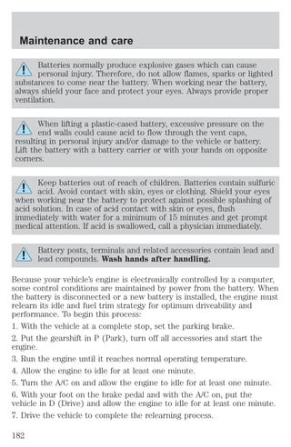 Maintenance and care 
Batteries normally produce explosive gases which can cause 
personal injury. Therefore, do not allow flames, sparks or lighted 
substances to come near the battery. When working near the battery, 
always shield your face and protect your eyes. Always provide proper 
ventilation. 
When lifting a plastic-cased battery, excessive pressure on the 
end walls could cause acid to flow through the vent caps, 
resulting in personal injury and/or damage to the vehicle or battery. 
Lift the battery with a battery carrier or with your hands on opposite 
corners. 
Keep batteries out of reach of children. Batteries contain sulfuric 
acid. Avoid contact with skin, eyes or clothing. Shield your eyes 
when working near the battery to protect against possible splashing of 
acid solution. In case of acid contact with skin or eyes, flush 
immediately with water for a minimum of 15 minutes and get prompt 
medical attention. If acid is swallowed, call a physician immediately. 
Battery posts, terminals and related accessories contain lead and 
lead compounds. Wash hands after handling. 
Because your vehicle’s engine is electronically controlled by a computer, 
some control conditions are maintained by power from the battery. When 
the battery is disconnected or a new battery is installed, the engine must 
relearn its idle and fuel trim strategy for optimum driveability and 
performance. To begin this process: 
1. With the vehicle at a complete stop, set the parking brake. 
2. Put the gearshift in P (Park), turn off all accessories and start the 
engine. 
3. Run the engine until it reaches normal operating temperature. 
4. Allow the engine to idle for at least one minute. 
5. Turn the A/C on and allow the engine to idle for at least one minute. 
6. With your foot on the brake pedal and with the A/C on, put the 
vehicle in D (Drive) and allow the engine to idle for at least one minute. 
7. Drive the vehicle to complete the relearning process. 
182 
 