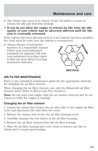 Maintenance and care 
² The vehicle may need to be driven 16 km (10 miles) or more to 
relearn the idle and fuel trim strategy. 
² If you do not allow the engine to relearn its idle trim, the idle 
quality of your vehicle may be adversely affected until the idle 
trim is eventually relearned. 
If the battery has been disconnected or a new battery has been installed, 
the clock must be reset once the battery is reconnected. 
² Always dispose of automotive 
batteries in a responsible manner. 
Follow your local authorized 
standards for disposal. Call your 
local authorized recycling center 
to find out more about recycling 
automotive batteries. 
LEAD 
RETURN 
RECYCLE 
AIR FILTER MAINTENANCE 
Refer to the scheduled maintenance guide for the appropriate intervals 
for changing the air filter element. 
When changing the air filter element, use only the Motorcraft air filter 
element listed. Refer to Motorcraft Part Numbers. 
Note: Do not start your engine with the air cleaner removed and do not 
remove it while the engine is running. 
Changing the air filter element 
1. Loosen the clamp that secures the air inlet tube to the engine air filter 
cover and disconnect the tube from the cover. 
2. Release the clamps that secure the air filter housing cover. 
3. Carefully separate the two halves of the air filter housing. 
4. Remove the air filter element from the air filter housing. 
5. Wipe the air filter housing and cover clean to remove any dirt or 
debris and to ensure good sealing. 
183 
 