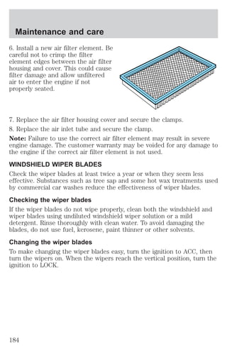 Maintenance and care 
6. Install a new air filter element. Be 
careful not to crimp the filter 
element edges between the air filter 
housing and cover. This could cause 
filter damage and allow unfiltered 
air to enter the engine if not 
properly seated. 
7. Replace the air filter housing cover and secure the clamps. 
8. Replace the air inlet tube and secure the clamp. 
Note: Failure to use the correct air filter element may result in severe 
engine damage. The customer warranty may be voided for any damage to 
the engine if the correct air filter element is not used. 
WINDSHIELD WIPER BLADES 
Check the wiper blades at least twice a year or when they seem less 
effective. Substances such as tree sap and some hot wax treatments used 
by commercial car washes reduce the effectiveness of wiper blades. 
Checking the wiper blades 
If the wiper blades do not wipe properly, clean both the windshield and 
wiper blades using undiluted windshield wiper solution or a mild 
detergent. Rinse thoroughly with clean water. To avoid damaging the 
blades, do not use fuel, kerosene, paint thinner or other solvents. 
Changing the wiper blades 
To make changing the wiper blades easy, turn the ignition to ACC, then 
turn the wipers on. When the wipers reach the vertical position, turn the 
ignition to LOCK. 
184 
 