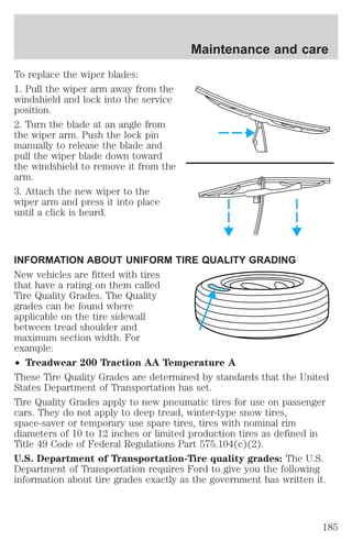 To replace the wiper blades: 
1. Pull the wiper arm away from the 
windshield and lock into the service 
position. 
2. Turn the blade at an angle from 
the wiper arm. Push the lock pin 
manually to release the blade and 
pull the wiper blade down toward 
the windshield to remove it from the 
arm. 
3. Attach the new wiper to the 
wiper arm and press it into place 
until a click is heard. 
Maintenance and care 
INFORMATION ABOUT UNIFORM TIRE QUALITY GRADING 
New vehicles are fitted with tires 
that have a rating on them called 
Tire Quality Grades. The Quality 
grades can be found where 
applicable on the tire sidewall 
between tread shoulder and 
maximum section width. For 
example: 
² Treadwear 200 Traction AA Temperature A 
These Tire Quality Grades are determined by standards that the United 
States Department of Transportation has set. 
Tire Quality Grades apply to new pneumatic tires for use on passenger 
cars. They do not apply to deep tread, winter-type snow tires, 
space-saver or temporary use spare tires, tires with nominal rim 
diameters of 10 to 12 inches or limited production tires as defined in 
Title 49 Code of Federal Regulations Part 575.104(c)(2). 
U.S. Department of Transportation-Tire quality grades: The U.S. 
Department of Transportation requires Ford to give you the following 
information about tire grades exactly as the government has written it. 
185 
 