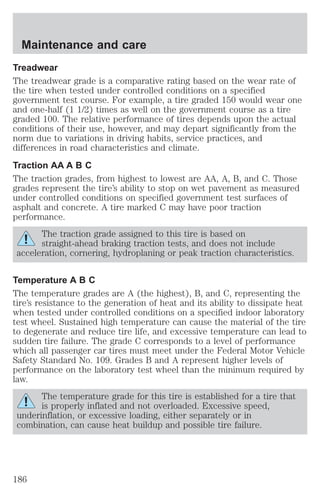 Maintenance and care 
Treadwear 
The treadwear grade is a comparative rating based on the wear rate of 
the tire when tested under controlled conditions on a specified 
government test course. For example, a tire graded 150 would wear one 
and one-half (1 1/2) times as well on the government course as a tire 
graded 100. The relative performance of tires depends upon the actual 
conditions of their use, however, and may depart significantly from the 
norm due to variations in driving habits, service practices, and 
differences in road characteristics and climate. 
Traction AA A B C 
The traction grades, from highest to lowest are AA, A, B, and C. Those 
grades represent the tire’s ability to stop on wet pavement as measured 
under controlled conditions on specified government test surfaces of 
asphalt and concrete. A tire marked C may have poor traction 
performance. 
The traction grade assigned to this tire is based on 
straight-ahead braking traction tests, and does not include 
acceleration, cornering, hydroplaning or peak traction characteristics. 
Temperature A B C 
The temperature grades are A (the highest), B, and C, representing the 
tire’s resistance to the generation of heat and its ability to dissipate heat 
when tested under controlled conditions on a specified indoor laboratory 
test wheel. Sustained high temperature can cause the material of the tire 
to degenerate and reduce tire life, and excessive temperature can lead to 
sudden tire failure. The grade C corresponds to a level of performance 
which all passenger car tires must meet under the Federal Motor Vehicle 
Safety Standard No. 109. Grades B and A represent higher levels of 
performance on the laboratory test wheel than the minimum required by 
law. 
The temperature grade for this tire is established for a tire that 
is properly inflated and not overloaded. Excessive speed, 
underinflation, or excessive loading, either separately or in 
combination, can cause heat buildup and possible tire failure. 
186 
 