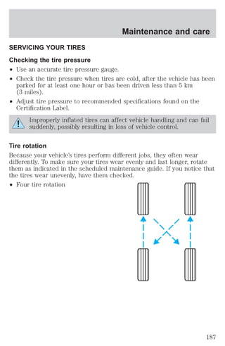 Maintenance and care 
SERVICING YOUR TIRES 
Checking the tire pressure 
² Use an accurate tire pressure gauge. 
² Check the tire pressure when tires are cold, after the vehicle has been 
parked for at least one hour or has been driven less than 5 km 
(3 miles). 
² Adjust tire pressure to recommended specifications found on the 
Certification Label. 
Improperly inflated tires can affect vehicle handling and can fail 
suddenly, possibly resulting in loss of vehicle control. 
Tire rotation 
Because your vehicle’s tires perform different jobs, they often wear 
differently. To make sure your tires wear evenly and last longer, rotate 
them as indicated in the scheduled maintenance guide. If you notice that 
the tires wear unevenly, have them checked. 
² Four tire rotation 
187 
 
