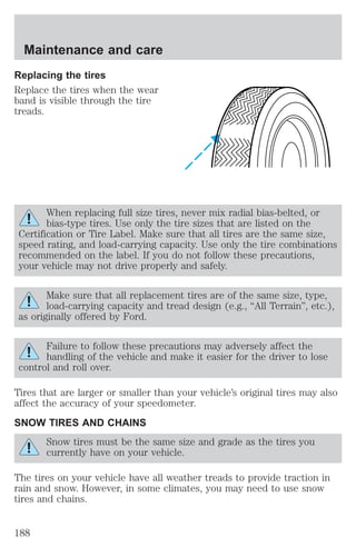 Maintenance and care 
Replacing the tires 
Replace the tires when the wear 
band is visible through the tire 
treads. 
When replacing full size tires, never mix radial bias-belted, or 
bias-type tires. Use only the tire sizes that are listed on the 
Certification or Tire Label. Make sure that all tires are the same size, 
speed rating, and load-carrying capacity. Use only the tire combinations 
recommended on the label. If you do not follow these precautions, 
your vehicle may not drive properly and safely. 
Make sure that all replacement tires are of the same size, type, 
load-carrying capacity and tread design (e.g., “All Terrain”, etc.), 
as originally offered by Ford. 
Failure to follow these precautions may adversely affect the 
handling of the vehicle and make it easier for the driver to lose 
control and roll over. 
Tires that are larger or smaller than your vehicle’s original tires may also 
affect the accuracy of your speedometer. 
SNOW TIRES AND CHAINS 
Snow tires must be the same size and grade as the tires you 
currently have on your vehicle. 
The tires on your vehicle have all weather treads to provide traction in 
rain and snow. However, in some climates, you may need to use snow 
tires and chains. 
188 
 