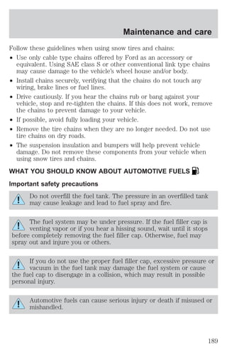 Maintenance and care 
Follow these guidelines when using snow tires and chains: 
² Use only cable type chains offered by Ford as an accessory or 
equivalent. Using SAE class S or other conventional link type chains 
may cause damage to the vehicle’s wheel house and/or body. 
² Install chains securely, verifying that the chains do not touch any 
wiring, brake lines or fuel lines. 
² Drive cautiously. If you hear the chains rub or bang against your 
vehicle, stop and re-tighten the chains. If this does not work, remove 
the chains to prevent damage to your vehicle. 
² If possible, avoid fully loading your vehicle. 
² Remove the tire chains when they are no longer needed. Do not use 
tire chains on dry roads. 
² The suspension insulation and bumpers will help prevent vehicle 
damage. Do not remove these components from your vehicle when 
using snow tires and chains. 
WHAT YOU SHOULD KNOW ABOUT AUTOMOTIVE FUELS 
Important safety precautions 
Do not overfill the fuel tank. The pressure in an overfilled tank 
may cause leakage and lead to fuel spray and fire. 
The fuel system may be under pressure. If the fuel filler cap is 
venting vapor or if you hear a hissing sound, wait until it stops 
before completely removing the fuel filler cap. Otherwise, fuel may 
spray out and injure you or others. 
If you do not use the proper fuel filler cap, excessive pressure or 
vacuum in the fuel tank may damage the fuel system or cause 
the fuel cap to disengage in a collision, which may result in possible 
personal injury. 
Automotive fuels can cause serious injury or death if misused or 
mishandled. 
189 
 