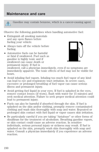 Maintenance and care 
Gasoline may contain benzene, which is a cancer-causing agent. 
Observe the following guidelines when handling automotive fuel: 
² Extinguish all smoking materials 
and any open flames before 
fueling your vehicle. 
² Always turn off the vehicle before 
fueling. 
² Automotive fuels can be harmful 
or fatal if swallowed. Fuel such as 
gasoline is highly toxic and if 
swallowed can cause death or 
permanent injury. If fuel is 
swallowed, call a physician immediately, even if no symptoms are 
immediately apparent. The toxic effects of fuel may not be visible for 
hours. 
² Avoid inhaling fuel vapors. Inhaling too much fuel vapor of any kind 
can lead to eye and respiratory tract irritation. In severe cases, 
excessive or prolonged breathing of fuel vapor can cause serious 
illness and permanent injury. 
² Avoid getting fuel liquid in your eyes. If fuel is splashed in the eyes, 
remove contact lenses (if worn), flush with water for 15 minutes and 
seek medical attention. Failure to seek proper medical attention could 
lead to permanent injury. 
² Fuels can also be harmful if absorbed through the skin. If fuel is 
splashed on the skin and/or clothing, promptly remove contaminated 
clothing and wash skin thoroughly with soap and water. Repeated or 
prolonged skin contact with fuel liquid or vapor causes skin irritation. 
² Be particularly careful if you are taking “Antabuse” or other forms of 
disulfiram for the treatment of alcoholism. Breathing gasoline vapors, 
or skin contact could cause an adverse reaction. In sensitive 
individuals, serious personal injury or sickness may result. If fuel is 
splashed on the skin, promptly wash skin thoroughly with soap and 
water. Consult a physician immediately if you experience an adverse 
reaction. 
190 
 