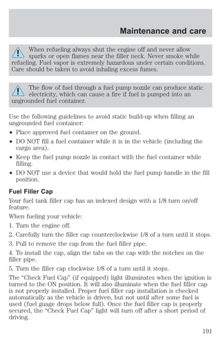 Maintenance and care 
When refueling always shut the engine off and never allow 
sparks or open flames near the filler neck. Never smoke while 
refueling. Fuel vapor is extremely hazardous under certain conditions. 
Care should be taken to avoid inhaling excess fumes. 
The flow of fuel through a fuel pump nozzle can produce static 
electricity, which can cause a fire if fuel is pumped into an 
ungrounded fuel container. 
Use the following guidelines to avoid static build-up when filling an 
ungrounded fuel container: 
² Place approved fuel container on the ground. 
² DO NOT fill a fuel container while it is in the vehicle (including the 
cargo area). 
² Keep the fuel pump nozzle in contact with the fuel container while 
filling. 
² DO NOT use a device that would hold the fuel pump handle in the fill 
position. 
Fuel Filler Cap 
Your fuel tank filler cap has an indexed design with a 1/8 turn on/off 
feature. 
When fueling your vehicle: 
1. Turn the engine off. 
2. Carefully turn the filler cap counterclockwise 1/8 of a turn until it stops. 
3. Pull to remove the cap from the fuel filler pipe. 
4. To install the cap, align the tabs on the cap with the notches on the 
filler pipe. 
5. Turn the filler cap clockwise 1/8 of a turn until it stops. 
The “Check Fuel Cap” (if equipped) light illuminates when the ignition is 
turned to the ON position. It will also illuminate when the fuel filler cap 
is not properly installed. Proper fuel filler cap installation is checked 
automatically as the vehicle is driven, but not until after some fuel is 
used (fuel guage drops below full). Once the fuel filler cap is properly 
secured, the “Check Fuel Cap” light will turn off after a short period of 
driving. 
191 
 