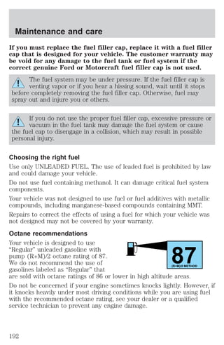 If you must replace the fuel filler cap, replace it with a fuel filler 
cap that is designed for your vehicle. The customer warranty may 
be void for any damage to the fuel tank or fuel system if the 
correct genuine Ford or Motorcraft fuel filler cap is not used. 
The fuel system may be under pressure. If the fuel filler cap is 
venting vapor or if you hear a hissing sound, wait until it stops 
before completely removing the fuel filler cap. Otherwise, fuel may 
spray out and injure you or others. 
If you do not use the proper fuel filler cap, excessive pressure or 
vacuum in the fuel tank may damage the fuel system or cause 
the fuel cap to disengage in a collision, which may result in possible 
personal injury. 
Choosing the right fuel 
Use only UNLEADED FUEL. The use of leaded fuel is prohibited by law 
and could damage your vehicle. 
Do not use fuel containing methanol. It can damage critical fuel system 
components. 
Your vehicle was not designed to use fuel or fuel additives with metallic 
compounds, including manganese-based compounds containing MMT. 
Repairs to correct the effects of using a fuel for which your vehicle was 
not designed may not be covered by your warranty. 
Octane recommendations 
Your vehicle is designed to use 
“Regular” unleaded gasoline with 
pump (R+M)/2 octane rating of 87. 
87 We do not recommend the use of 
gasolines labeled as “Regular” that 
(R+M)/2 METHOD 
are sold with octane ratings of 86 or lower in high altitude areas. 
Do not be concerned if your engine sometimes knocks lightly. However, if 
it knocks heavily under most driving conditions while you are using fuel 
with the recommended octane rating, see your dealer or a qualified 
service technician to prevent any engine damage. 
Maintenance and care 
192 
 